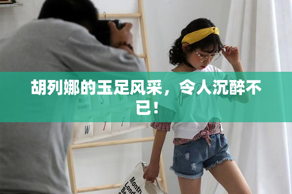胡列娜的玉足风采，令人沉醉不已！