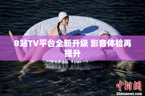 B站TV平台全新升级 影音体验再提升