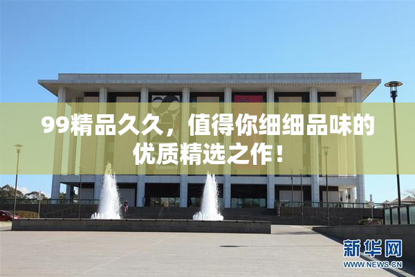 99精品久久，值得你细细品味的优质精选之作！