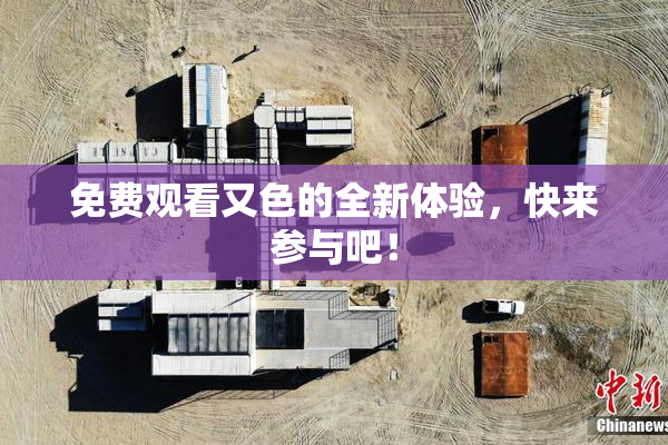 免费观看又色的全新体验，快来参与吧！