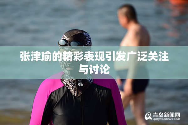 张津瑜的精彩表现引发广泛关注与讨论
