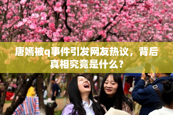 唐嫣被q事件引发网友热议，背后真相究竟是什么？