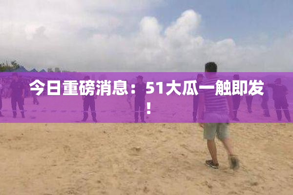 今日重磅消息：51大瓜一触即发！