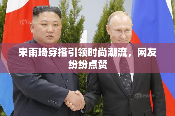 宋雨琦穿搭引领时尚潮流，网友纷纷点赞