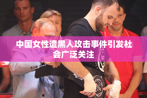 中国女性遭黑人攻击事件引发社会广泛关注