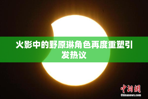 火影中的野原琳角色再度重塑引发热议