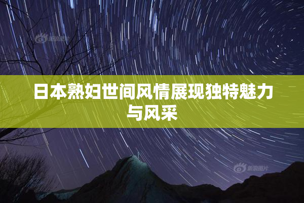 日本熟妇世间风情展现独特魅力与风采