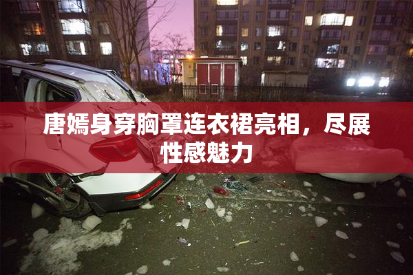 唐嫣身穿胸罩连衣裙亮相，尽展性感魅力
