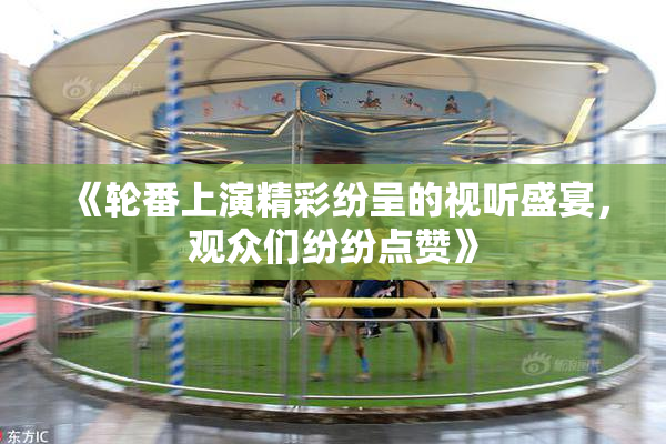 《轮番上演精彩纷呈的视听盛宴，观众们纷纷点赞》