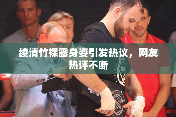 绫清竹裸露身姿引发热议，网友热评不断