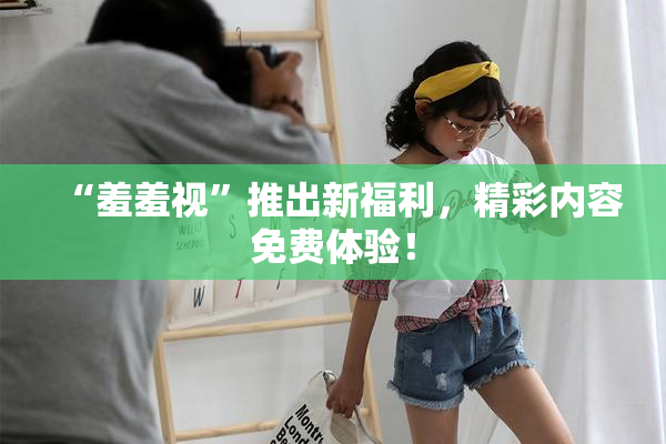 “羞羞视”推出新福利，精彩内容免费体验！
