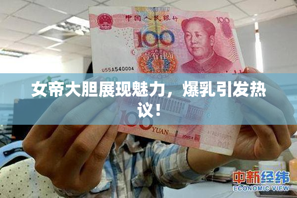 女帝大胆展现魅力，爆乳引发热议！