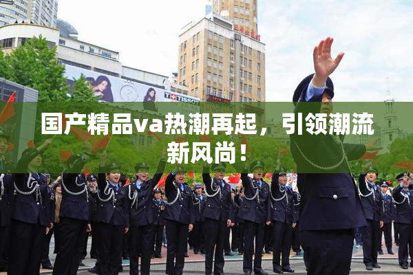 国产精品va热潮再起，引领潮流新风尚！