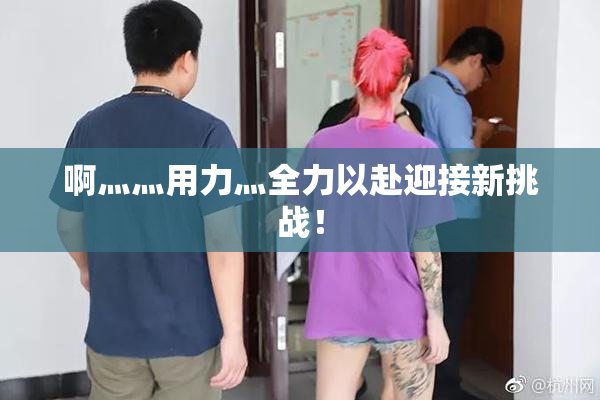 啊灬灬用力灬全力以赴迎接新挑战！