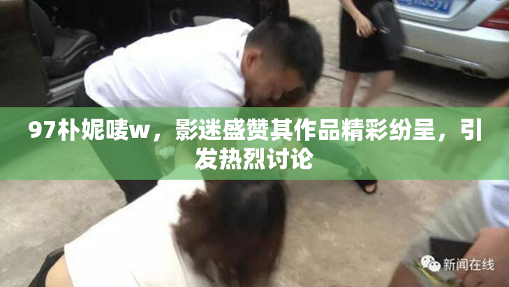 97朴妮唛w，影迷盛赞其作品精彩纷呈，引发热烈讨论