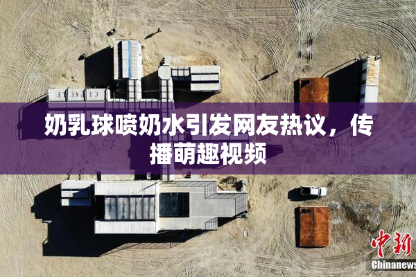 奶乳球喷奶水引发网友热议，传播萌趣视频