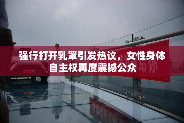 强行打开乳罩引发热议，女性身体自主权再度震撼公众
