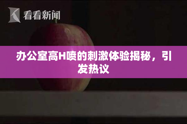 办公室高H喷的刺激体验揭秘，引发热议