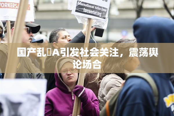 国产乱婬A引发社会关注，震荡舆论场合