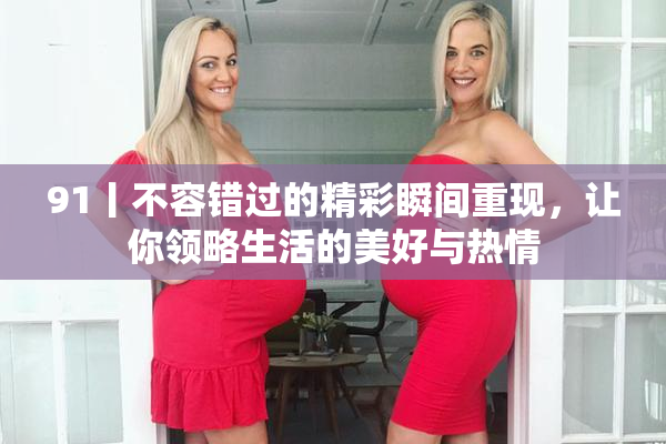 91丨不容错过的精彩瞬间重现，让你领略生活的美好与热情