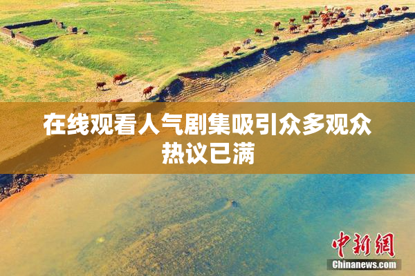 在线观看人气剧集吸引众多观众热议已满