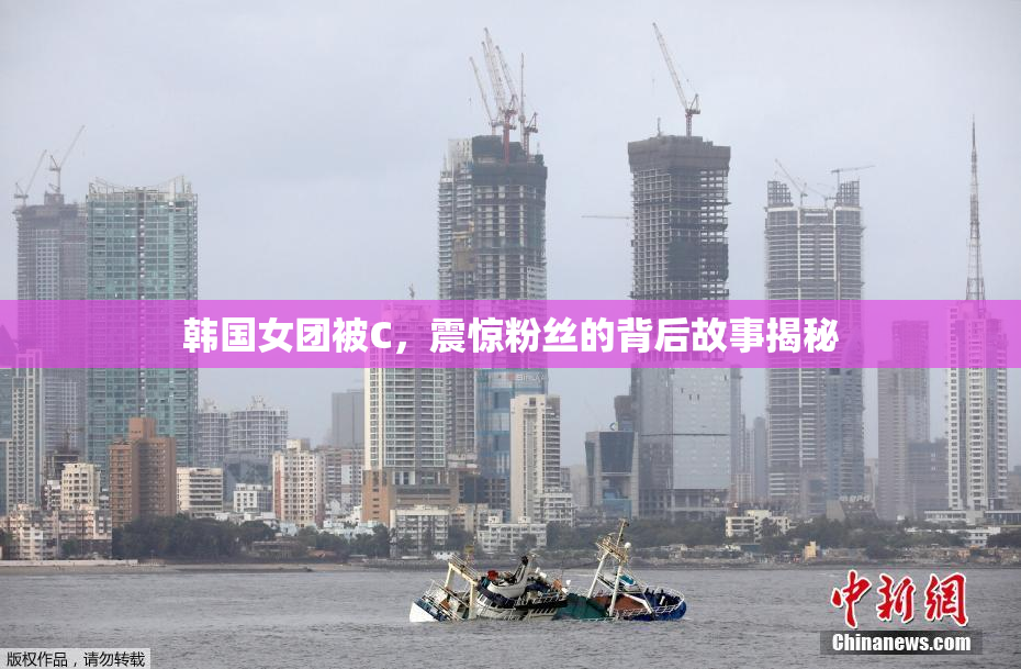 韩国女团被C，震惊粉丝的背后故事揭秘