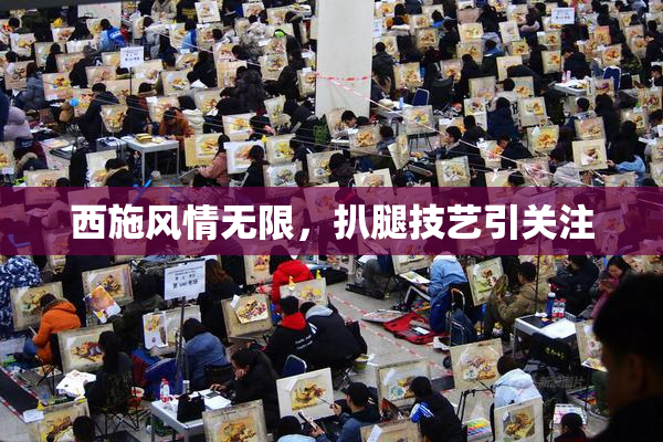 西施风情无限，扒腿技艺引关注