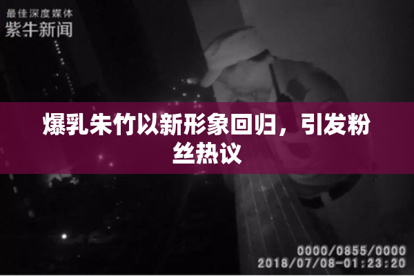 爆乳朱竹以新形象回归，引发粉丝热议