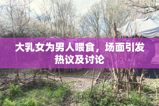 大乳女为男人喂食，场面引发热议及讨论