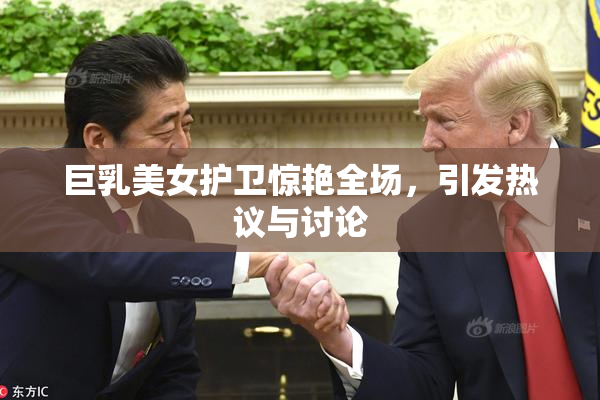 巨乳美女护卫惊艳全场，引发热议与讨论