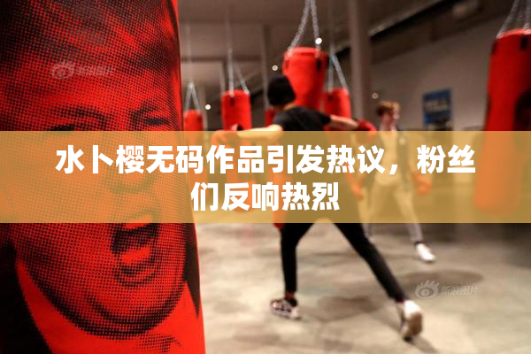水卜樱无码作品引发热议，粉丝们反响热烈