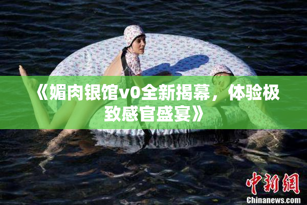 《媚肉银馆v0全新揭幕，体验极致感官盛宴》
