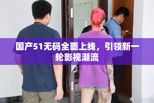 国产51无码全面上线，引领新一轮影视潮流