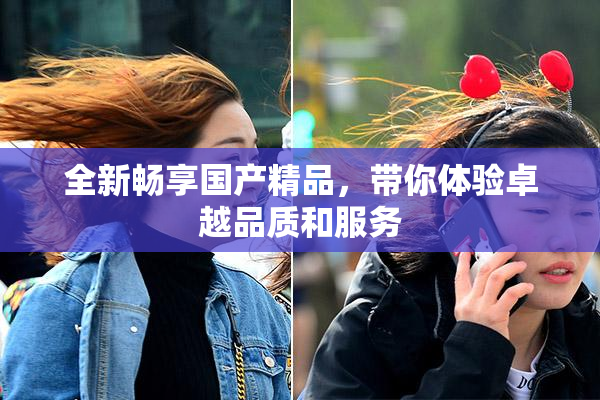 全新畅享国产精品，带你体验卓越品质和服务