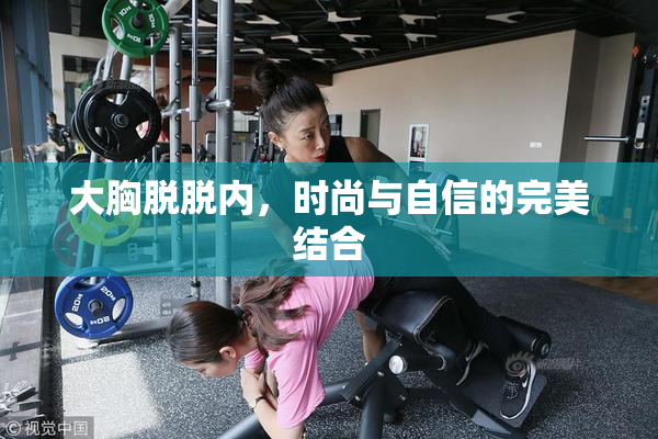 大胸脱脱内，时尚与自信的完美结合