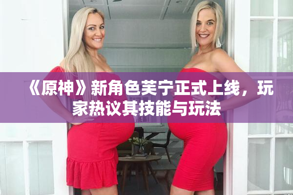 《原神》新角色芙宁正式上线，玩家热议其技能与玩法