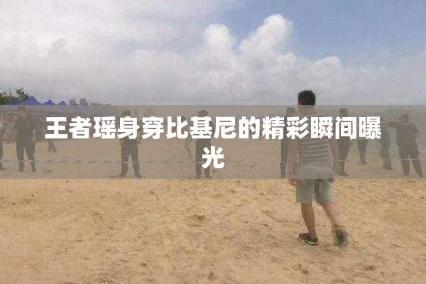 王者瑶身穿比基尼的精彩瞬间曝光
