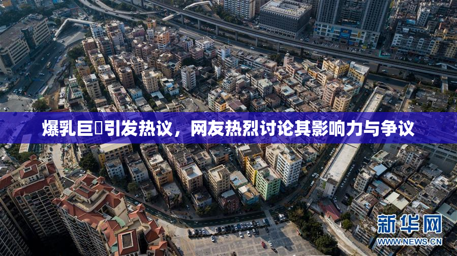 爆乳巨凥引发热议，网友热烈讨论其影响力与争议