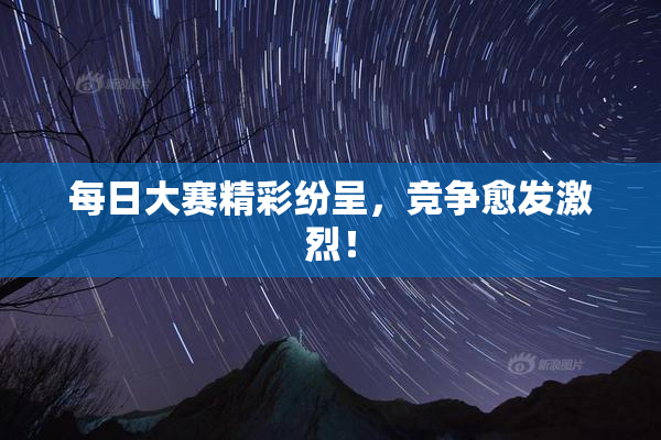 每日大赛精彩纷呈，竞争愈发激烈！