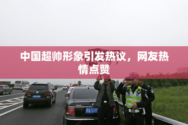 中国超帅形象引发热议，网友热情点赞