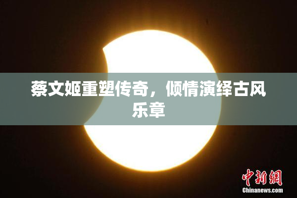 蔡文姬重塑传奇，倾情演绎古风乐章