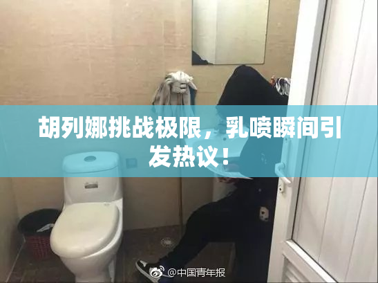 胡列娜挑战极限，乳喷瞬间引发热议！