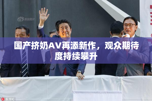 国产挤奶AV再添新作，观众期待度持续攀升