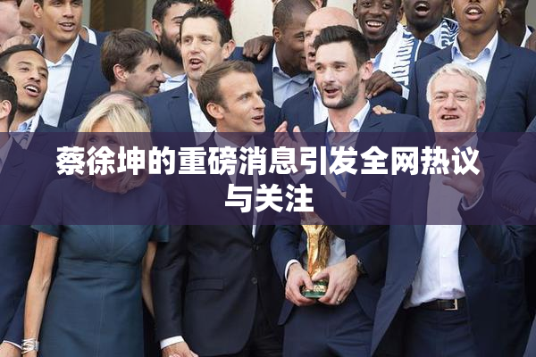 蔡徐坤的重磅消息引发全网热议与关注