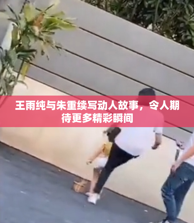 王雨纯与朱重续写动人故事，令人期待更多精彩瞬间