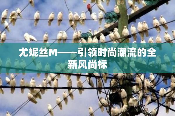 尤妮丝M——引领时尚潮流的全新风尚标