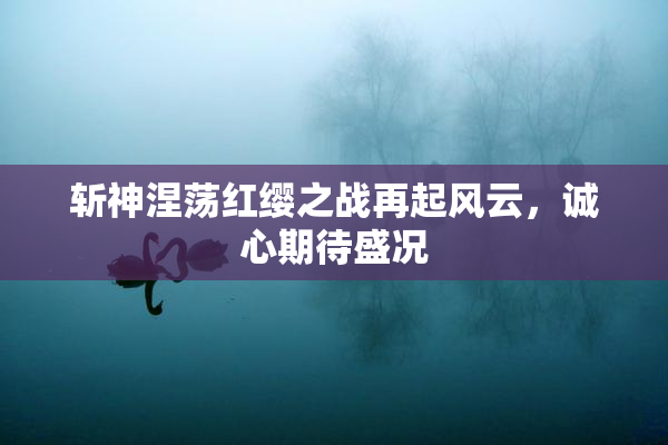 斩神涅荡红缨之战再起风云，诚心期待盛况