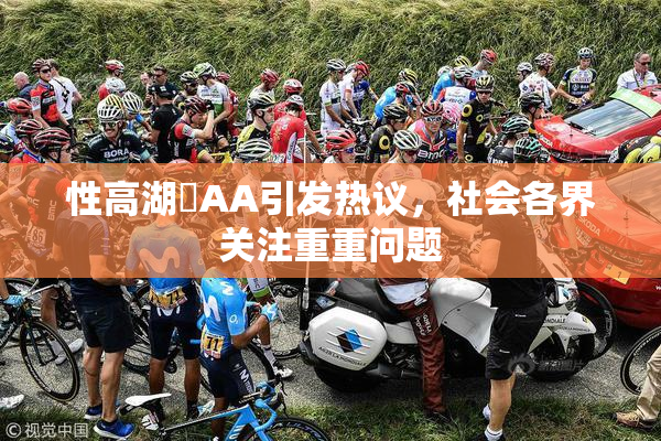 性高湖婬AA引发热议，社会各界关注重重问题