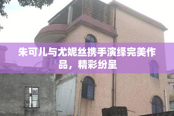 朱可儿与尤妮丝携手演绎完美作品，精彩纷呈
