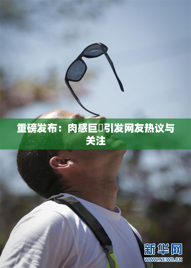 重磅发布：肉感巨凥引发网友热议与关注